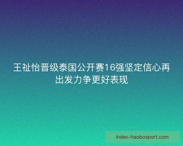 王祉怡晋级泰国公开赛16强坚定信心再出发力争更好表现