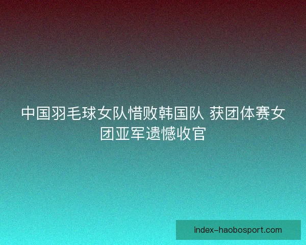 中国羽毛球女队惜败韩国队 获团体赛女团亚军遗憾收官 中国羽毛球女队惜败韩国队 获团体赛女团亚军遗憾收官