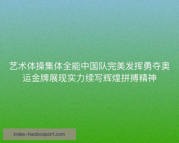 艺术体操集体全能中国队完美发挥勇夺奥运金牌展现实力续写辉煌拼搏精神