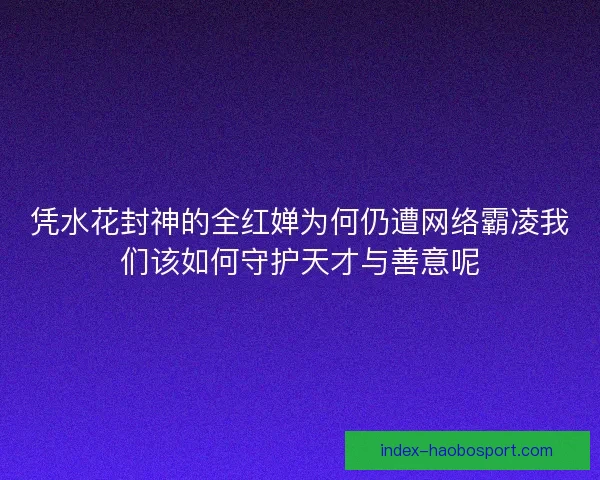 凭水花封神的全红婵为何仍遭网络霸凌我们该如何守护天才与善意呢
