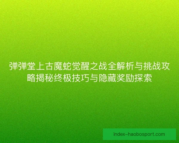 弹弹堂上古魔蛇觉醒之战全解析与挑战攻略揭秘终极技巧与隐藏奖励探索