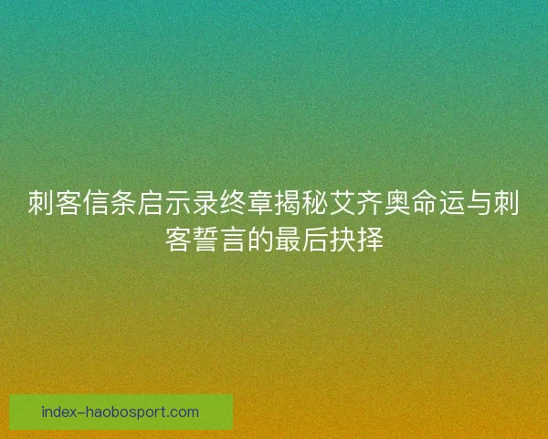 刺客信条启示录终章揭秘艾齐奥命运与刺客誓言的最后抉择