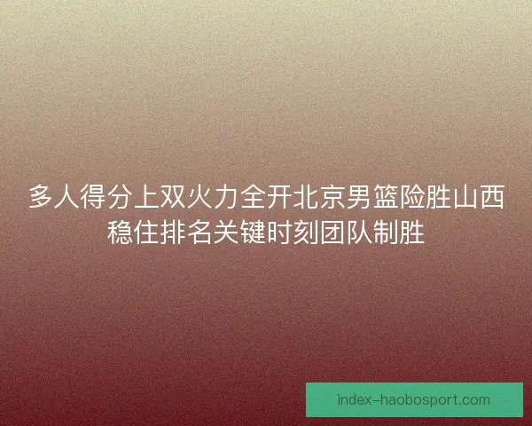 多人得分上双火力全开北京男篮险胜山西稳住排名关键时刻团队制胜