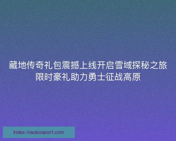 藏地传奇礼包震撼上线开启雪域探秘之旅限时豪礼助力勇士征战高原