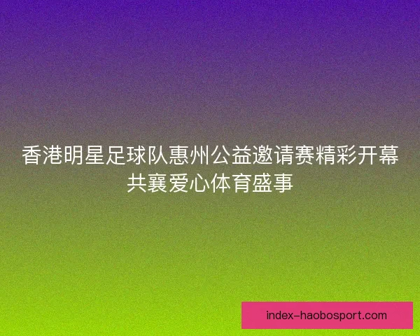 香港明星足球队惠州公益邀请赛精彩开幕共襄爱心体育盛事 香港明星足球队惠州公益邀请赛精彩开幕共襄爱心体育盛事
