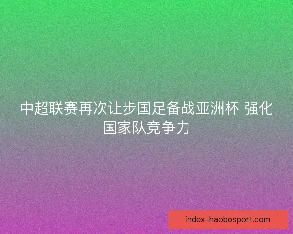 中超联赛再次让步国足备战亚洲杯 强化国家队竞争力