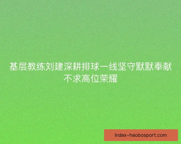 基层教练刘建深耕排球一线坚守默默奉献不求高位荣耀