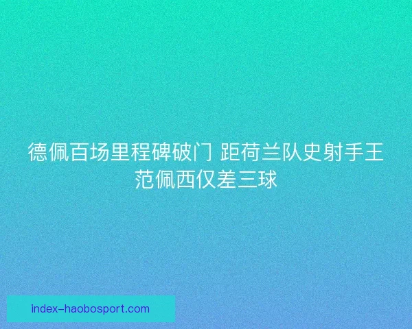 德佩百场里程碑破门 距荷兰队史射手王范佩西仅差三球 德佩百场里程碑破门 距荷兰队史射手王范佩西仅差三球