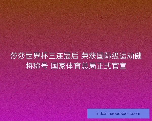 莎莎世界杯三连冠后 荣获国际级运动健将称号 国家体育总局正式官宣