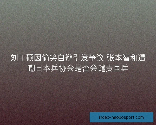 刘丁硕因偷笑自辩引发争议 张本智和遭嘲日本乒协会是否会谴责国乒 刘丁硕因偷笑自辩引发争议 张本智和遭嘲日本乒协会是否会谴责国乒