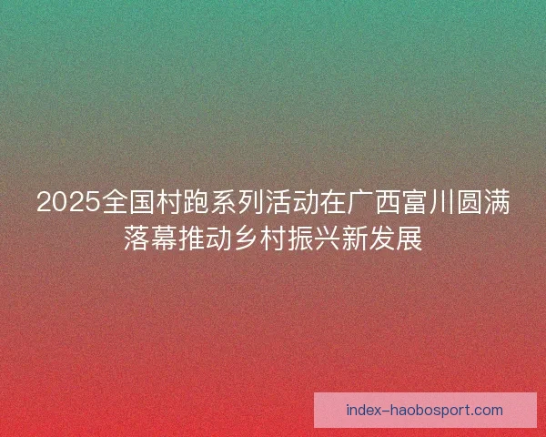 2025全国村跑系列活动在广西富川圆满落幕推动乡村振兴新发展 2025全国村跑系列活动在广西富川圆满落幕推动乡村振兴新发展