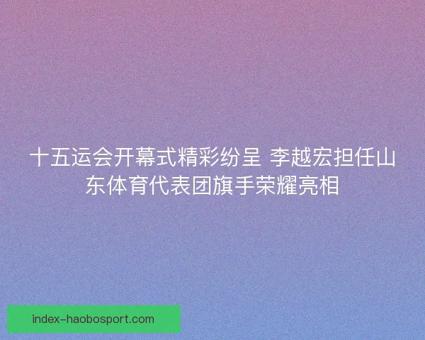 十五运会开幕式精彩纷呈 李越宏担任山东体育代表团旗手荣耀亮相 十五运会开幕式精彩纷呈 李越宏担任山东体育代表团旗手荣耀亮相