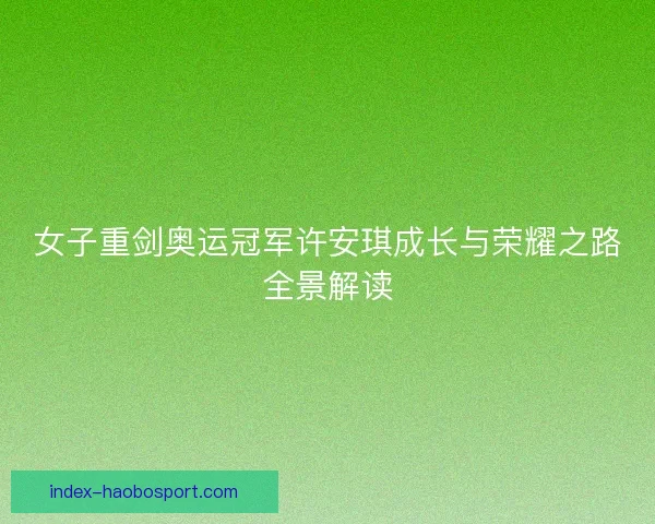 女子重剑奥运冠军许安琪成长与荣耀之路全景解读
