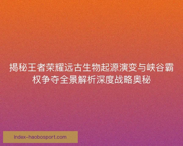 揭秘王者荣耀远古生物起源演变与峡谷霸权争夺全景解析深度战略奥秘